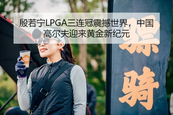 殷若宁LPGA三连冠震撼世界，中国高尔夫迎来黄金新纪元